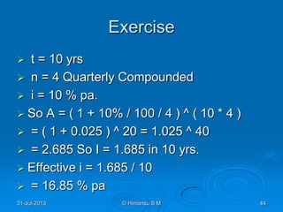 Exercise
 t = 10 yrs
 n = 4 Quarterly Compounded
 i = 10 % pa.
 So A = ( 1 + 10% / 100 / 4 ) ^ ( 10 * 4 )
 = ( 1 + 0.025 ) ^ 20 = 1.025 ^ 40
 = 2.685 So I = 1.685 in 10 yrs.
 Effective i = 1.685 / 10
 = 16.85 % pa
31-Jul-2013 © Himansu S M 44
 