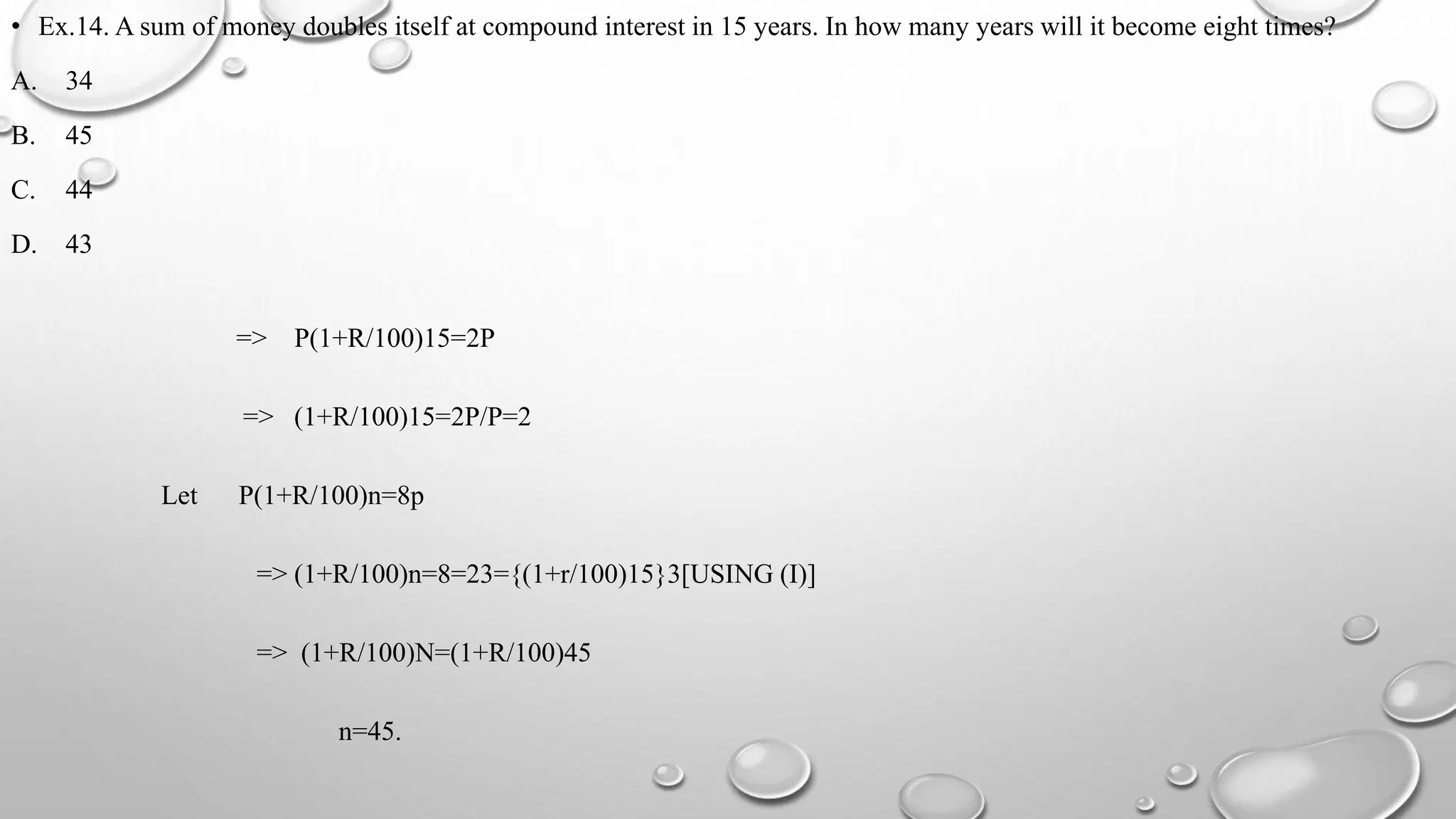 • Ex.14. A sum of money doubles itself at compound interest in 15 years. In how many years will it become eight times?
A. 34
B. 45
C. 44
D. 43
=> P(1+R/100)15=2P
=> (1+R/100)15=2P/P=2
Let P(1+R/100)n=8p
=> (1+R/100)n=8=23={(1+r/100)15}3[USING (I)]
=> (1+R/100)N=(1+R/100)45
n=45.
 