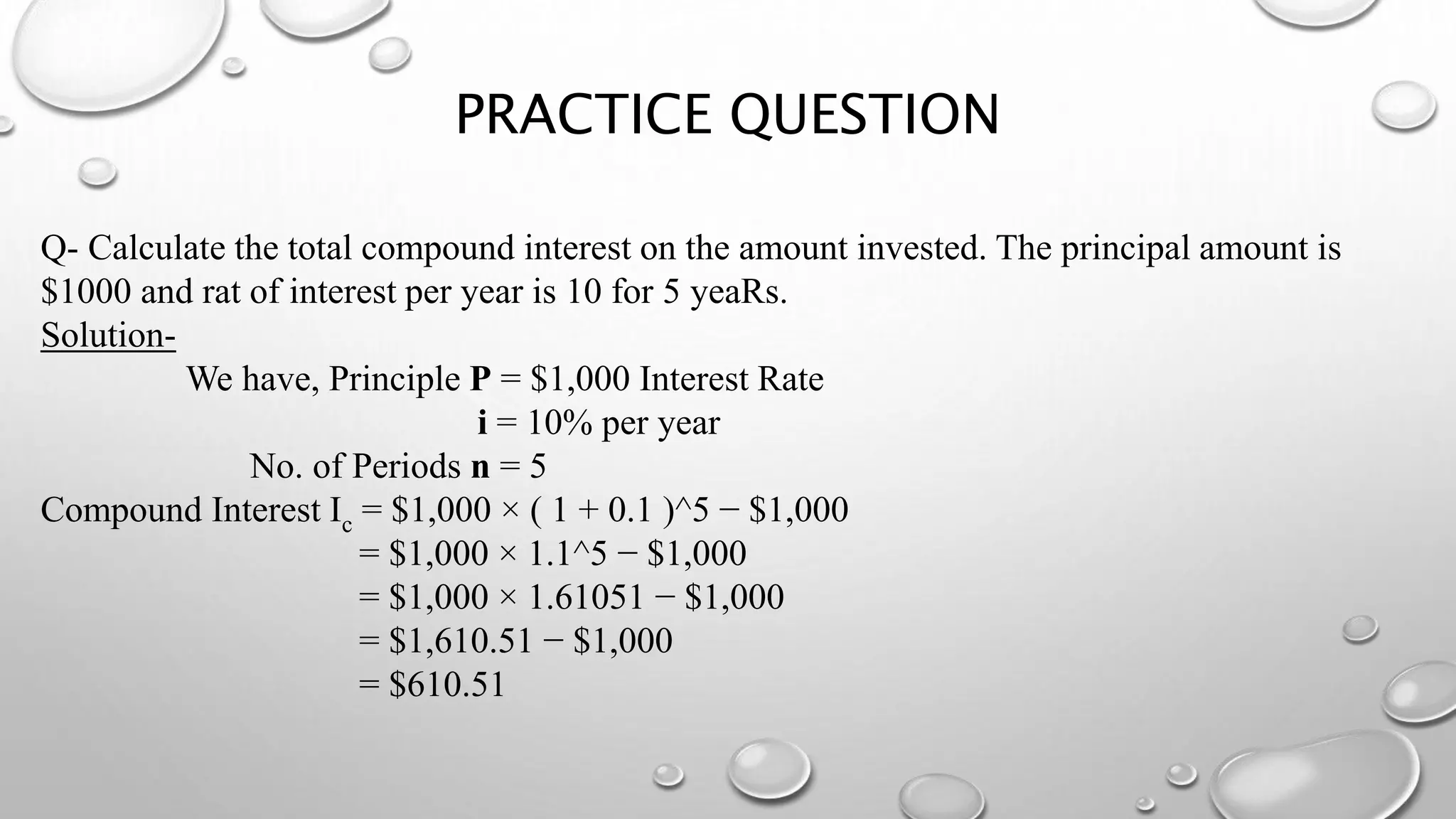 PRACTICE QUESTION
Q- Calculate the total compound interest on the amount invested. The principal amount is
$1000 and rat of interest per year is 10 for 5 yeaRs.
Solution-
We have, Principle P = $1,000 Interest Rate
i = 10% per year
No. of Periods n = 5
Compound Interest Ic = $1,000 × ( 1 + 0.1 )^5 − $1,000
= $1,000 × 1.1^5 − $1,000
= $1,000 × 1.61051 − $1,000
= $1,610.51 − $1,000
= $610.51
 