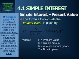 where : P = Present Value
S = Simple amount
R = rate per annum (year)
T = Time in years
4.1SI
MPLEI
N
T
EREST
1
1 RT
S
P 
  S1 RT 
The present
value of an
investment
(or debt) due
on some future
date is the
value now whe n
invested today
would have
become the
same value as
the investment
(or debt) due on
some future
date.
Simple I
nterest–Present Value
The formula to calculate the
present value is given by
 