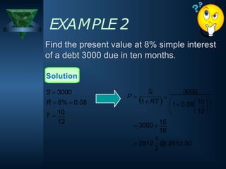 EXAMPLE 2
Find the present value at 8% simple interest
of a debt 3000 due in ten months.
Solution
2
1
16
 2812 @ 2812.50
 3000 
15
  
 10 
1 0.08 
12
S 3000
1 RT 
P 

12
T 
10
S  3000
R  8%  0.08
 