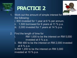 1. Work out the amount of simple interest for each of
the following:
i. 800 invested for 1 year at 6 % per annum.
ii. 1,500 borrowed for 6 years at 11 % p.a.
iii. 2,000 invested for 7 years at 14 % p.a.
2. Find the length of time for
i. RM 1,000 to be the interest on RM 5,000
invested at 5 % p.a.
ii. RM 480 to be the interest on RM 2,000 invested
at 8 % p.a.
iii.RM 1,200 to be the interest on RM 3,000
invested at 10 % p.a.
PRACTICE2
 