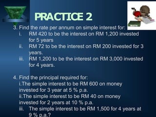 PRACTICE2
3. Find the rate per annum on simple interest for:
i. RM 420 to be the interest on RM 1,200 invested
for 5 years
ii. RM 72 to be the interest on RM 200 invested for 3
years.
iii. RM 1,200 to be the interest on RM 3,000 invested
for 4 years.
4. Find the principal required for:
i.The simple interest to be RM 600 on money
invested for 3 year at 5 % p.a.
ii.The simple interest to be RM 40 on money
invested for 2 years at 10 % p.a.
iii. The simple interest to be RM 1,500 for 4 years at
9 % p.a.?
 
