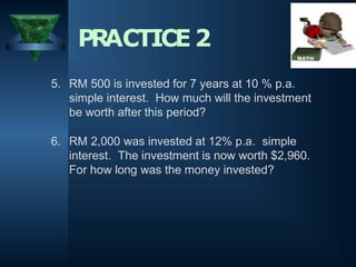 5. RM 500 is invested for 7 years at 10 % p.a.
simple interest. How much will the investment
be worth after this period?
6. RM 2,000 was invested at 12% p.a. simple
interest. The investment is now worth $2,960.
For how long was the money invested?
PRACTICE2
 