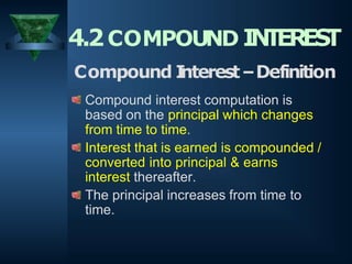 4.2COMPOUND I
N
T
ERES
T
Compound I
nterest–Definition
Compound interest computation is
based on the principal which changes
from time to time.
Interest that is earned is compounded /
converted into principal & earns
interest thereafter.
The principal increases from time to
time.
 
