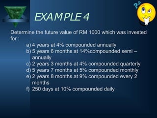 Determine the future value of RM 1000 which was invested
for :
a) 4 years at 4% compounded annually
b) 5 years 6 months at 14%compounded semi –
annually
c) 2 years 3 months at 4% compounded quarterly
d) 5 years 7 months at 5% compounded monthly
e) 2 years 8 months at 9% compounded every 2
months
f) 250 days at 10% compounded daily
EXAMPLE 4
 