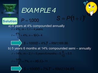 EXAMPLE 4
Solution P  1,000
1
a) 4 years at 4% compounded annually
r  4%; m  1; t  4 years;
i 
4%
 4%; n  14 4
S  10001 4%4
 RM1,169.86
b) 5 years 6 months at 14% compounded semi – annually
S  10001 7%11
 RM2,104.85
2
12
i 
14%
 7%; n  25.5 11
r  14%; m  2; t  5 years 6months  5
6
 5.5
S  P1 in
 