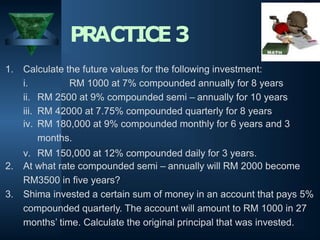 1. Calculate the future values for the following investment:
i. RM 1000 at 7% compounded annually for 8 years
ii. RM 2500 at 9% compounded semi – annually for 10 years
iii. RM 42000 at 7.75% compounded quarterly for 8 years
iv. RM 180,000 at 9% compounded monthly for 6 years and 3
months.
v. RM 150,000 at 12% compounded daily for 3 years.
2. At what rate compounded semi – annually will RM 2000 become
RM3500 in five years?
3. Shima invested a certain sum of money in an account that pays 5%
compounded quarterly. The account will amount to RM 1000 in 27
months’ time. Calculate the original principal that was invested.
PRACTICE3
 