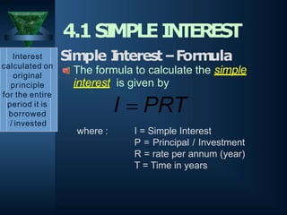 where : I = Simple Interest
P = Principal / Investment
R = rate per annum (year)
T = Time in years
4.1SI
MPLEI
N
T
EREST
Interest
calculated on
original
principle
for the entire
period it is
borrowed
/ invested
Simple I
nterest–Form
ula
The formula to calculate the simple
interest is given by
I  PRT
 