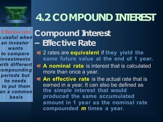 Effective rate
s useful when
an investor
wants
to compare
investments
with different
compounding
periods but
he needs
to put them
on a common
basis
4.2COMPOUNDIN
T
ER
E
S
T
Compound I
nterest
– EffectiveRate
2 rates are equivalent if they yield the
same future value at the end of 1 year.
A nominal rate is interest that is calculated
more than once a year.
An effective rate is the actual rate that is
earned in a year. It can also be defined as
the simple interest that would
produced the same accumulated
amount in 1 year as the nominal rate
compounded m times a year.
 