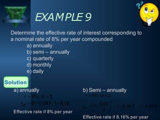 EXAMPLE 9
Determine the effective rate of interest corresponding to
a nominal rate of 8% per year compounded
a) annually
b) semi – annually
c) quarterly
d) monthly
e) daily
Solution
 1 0.081 0.08
reff
a) annually
r  8%; m  1;
2
2
1 0.0816
1 1.04


 0.08 
2
 1

reff
b) Semi – annually
r  8%; m  2;
Effective rate if 8% per year
Effective rate if 8.16% per year
 