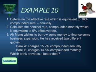 EXAMPLE 10
1. Determine the effective rate which is equivalent to 16%
compounded semi – annually.
2. Calculate the nominal rate, compounded monthly which
is equivalent to 9% effective rate.
3. Ah Meng wishes to borrow some money to finance some
business expansion. He has received two different
quotes:
Bank A: charges 15.2% compounded annually
Bank B: charges 14.5% compounded monthly
Which bank provides a better deal?
Solution
 