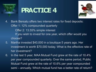 4. Bank Bersatu offers two interest rates for fixed deposits:
Offer 1: 12% compounded quarterly
Offer 2: 13.55% simple interest
If you wish to invest for one year, which offer would you
choose?
5. Martha invested $40,000 in a boutique 5 years ago. Her
investment is worth $70,000 today. What is the effective rate of
her investment?
6. In the last 5 year, MAA Mutual Fund grew at the rate of 10.4%
per year compounded quarterly. Over the same period, Public
Mutual Fund grew at the rate of 10.6% per year compounded
semi – annually. Which mutual fund has a better rate of return?
PRACTICE4
 