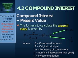 value is given by
n
P   S1 i
S
1 in
The principal,
P is often
referred
the present
value (or
discounted
value) at i%
per interest
period of
an amount S.
4.2COMPOUNDIN
T
ER
E
S
T
Compound I
nterest
– Present Value
The formula to calculate the present
where : S = Compound amount
P = Original principal
m = frequency of conversions
r = nominal interest rate (per year)
t = investment period
m
i 
r
n  mt
 