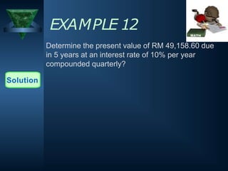 EXAMPLE 12
Determine the present value of RM 49,158.60 due
in 5 years at an interest rate of 10% per year
compounded quarterly?
Solution
 