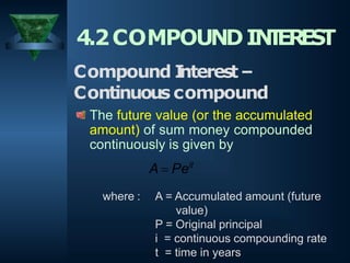 4.2COMPOUNDIN
T
ER
E
S
T
Compound I
nterest–
Continuous compound
The future value (or the accumulated
amount) of sum money compounded
continuously is given by
A  Peit
where : A = Accumulated amount (future
value)
P = Original principal
i = continuous compounding rate
t = time in years
 