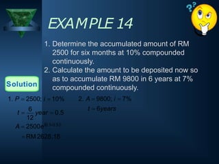 EXAMPLE 14
1. Determine the accumulated amount of RM
2500 for six months at 10% compounded
continuously.
2. Calculate the amount to be deposited now so
as to accumulate RM 9800 in 6 years at 7%
compounded continuously.
Solution
12
A  2500e0.10.5
 RM 2628.18
t 
6
year  0.5
1. P  2500; i  10% 2. A  9800; i  7%
t  6years
 