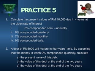 1. Calculate the present values of RM 40,000 due in 4 years at
the given rate of interest
i. 6% compounded semi – annually
ii. 8% compounded quarterly
iii. 7% compounded monthly
iv. 9% compounded daily.
2. A debt of RM8000 will mature in four years’ time. By assuming
that the money is worth 9% compounded quarterly, calculate
a) the present value of this debt
b) the value of this debt at the end of the two years
c) the value of this debt at the end of the five years
PRACTICE5
 