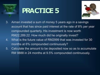 3. Aiman invested a sum of money 5 years ago in a savings
account that has since paid interest at the rate of 8% per year
compounded quarterly. His investment is now worth
RM22,289.22. How much did he originally invest?
4. What is the future value of RM2999 that was invested for 30
months at 6% compounded continuously?
5. Calculate the amount to be deposited now so as to accumulate
RM 9888 in 24 months at 9.5% compounded continuously.
PRACTICE5
 