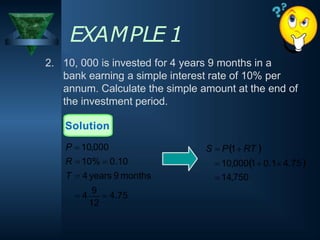 2. 10, 000 is invested for 4 years 9 months in a
bank earning a simple interest rate of 10% per
annum. Calculate the simple amount at the end of
the investment period.
EXAMPLE 1
S  P1 RT 
 10,0001 0.1 4.75
 14,750
12
 4
9
 4.75
Solution
P  10,000
R  10%  0.10
T  4 years 9 months
 