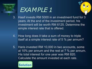 EXAMPLE 1
3. Hasif invests RM 5000 in an investment fund for 3
years. At the end of the investment period, his
investment will be worth RM 6125. Determine the
simple interest rate that is offered.
4. How long does it take a sum of money to triple
itself at a simple interest rate of 5 % per annum?
5. Haris invested RM 10,000 in two accounts, some
at 10% per annum and the rest at 7 % per annum.
His total interest for one year was RM 820.
Calculate the amount invested at each rate.
Solution
 