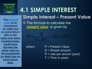 The formula to calculate the
present value is given by
where : P = Present Value
S = Simple amount
R = rate per annum (year)
T = Time in years
4.1 SIMPLE INTEREST
( )
( ) 1
1
1
−
+
=
+
= RT
S
RT
S
P
The present
value of an
investment
(or debt) due
on some future
date is the
value now when
invested today
would have
become the
same value as
the investment
(or debt) due on
some future
date.
Simple Interest – Present Value
 