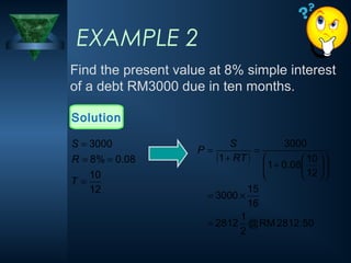 EXAMPLE 2
Find the present value at 8% simple interest
of a debt RM3000 due in ten months.
Solution
( )
50
.
2812
RM
@
2
1
2812
16
15
3000
12
10
08
.
0
1
3000
1
=
×
=














+
=
+
=
RT
S
P
12
10
08
.
0
%
8
3000
=
=
=
=
T
R
S
 