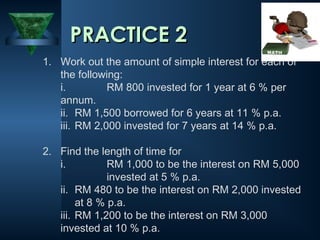 1. Work out the amount of simple interest for each of
the following:
i. RM 800 invested for 1 year at 6 % per
annum.
ii. RM 1,500 borrowed for 6 years at 11 % p.a.
iii. RM 2,000 invested for 7 years at 14 % p.a.
2. Find the length of time for
i. RM 1,000 to be the interest on RM 5,000
invested at 5 % p.a.
ii. RM 480 to be the interest on RM 2,000 invested
at 8 % p.a.
iii. RM 1,200 to be the interest on RM 3,000
invested at 10 % p.a.
PRACTICE 2
PRACTICE 2
 