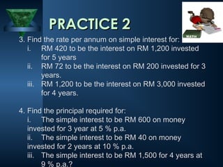 PRACTICE 2
PRACTICE 2
3. Find the rate per annum on simple interest for:
i. RM 420 to be the interest on RM 1,200 invested
for 5 years
ii. RM 72 to be the interest on RM 200 invested for 3
years.
iii. RM 1,200 to be the interest on RM 3,000 invested
for 4 years.
4. Find the principal required for:
i. The simple interest to be RM 600 on money
invested for 3 year at 5 % p.a.
ii. The simple interest to be RM 40 on money
invested for 2 years at 10 % p.a.
iii. The simple interest to be RM 1,500 for 4 years at
9 % p.a.?
 