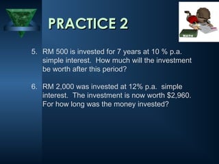 5. RM 500 is invested for 7 years at 10 % p.a.
simple interest. How much will the investment
be worth after this period?
6. RM 2,000 was invested at 12% p.a. simple
interest. The investment is now worth $2,960.
For how long was the money invested?
PRACTICE 2
PRACTICE 2
 