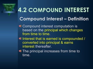 4.2 COMPOUND INTEREST
Compound interest computation is
based on the principal which changes
from time to time.
Interest that is earned is compounded /
converted into principal & earns
interest thereafter.
The principal increases from time to
time.
Compound Interest – Definition
 