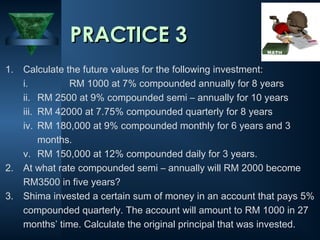 1. Calculate the future values for the following investment:
i. RM 1000 at 7% compounded annually for 8 years
ii. RM 2500 at 9% compounded semi – annually for 10 years
iii. RM 42000 at 7.75% compounded quarterly for 8 years
iv. RM 180,000 at 9% compounded monthly for 6 years and 3
months.
v. RM 150,000 at 12% compounded daily for 3 years.
2. At what rate compounded semi – annually will RM 2000 become
RM3500 in five years?
3. Shima invested a certain sum of money in an account that pays 5%
compounded quarterly. The account will amount to RM 1000 in 27
months’ time. Calculate the original principal that was invested.
PRACTICE 3
PRACTICE 3
 