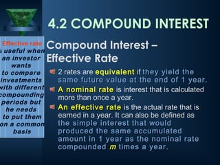 2 rates are equivalent if they yield the
they yield the
same future value at the end of 1 year.
same future value at the end of 1 year.
A nominal rate
A nominal rate is interest that is calculated
more than once a year.
An effective rate
An effective rate is the actual rate that is
earned in a year. It can also be defined as
the simple
the simple interest that would
interest that would
produced the same accumulated
produced the same accumulated
amount in 1 year as the nominal rate
amount in 1 year as the nominal rate
compounded
compounded m
m times a year.
times a year.
Effective rate
s useful when
an investor
wants
to compare
investments
with different
compounding
periods but
he needs
to put them
on a common
basis
4.2 COMPOUND INTEREST
Compound Interest –
Effective Rate
 