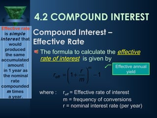 The formula to calculate the effective
rate of interest is given by
where : reff = Effective rate of interest
m = frequency of conversions
r = nominal interest rate (per year)
1
1 −






+
=
m
eff
m
r
r
Effective rate
is simple
interest that
would
produced
the same
accumulated
amount
in 1 year as
the nominal
rate
compounded
m times
a year.
4.2 COMPOUND INTEREST
Compound Interest –
Effective Rate
Effective annual
yield
 