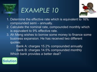 EXAMPLE 10
1. Determine the effective rate which is equivalent to 16%
compounded semi – annually.
2. Calculate the nominal rate, compounded monthly which
is equivalent to 9% effective rate.
3. Ah Meng wishes to borrow some money to finance some
business expansion. He has received two different
quotes:
Bank A: charges 15.2% compounded annually
Bank B: charges 14.5% compounded monthly
Which bank provides a better deal?
Solution
 