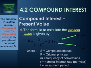 The formula to calculate the present
value is given by
( )
( ) n
n
i
S
i
S
P
−
+
=
+
= 1
1
The principal,
P is often
referred
the present
value (or
discounted
value) at i%
per interest
period of
an amount S.
4.2 COMPOUND INTEREST
Compound Interest –
Present Value
where : S = Compound amount
P = Original principal
m = frequency of conversions
r = nominal interest rate (per year)
t = investment period
m
r
i =
mt
n =
 