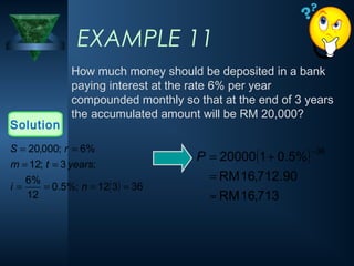 EXAMPLE 11
How much money should be deposited in a bank
paying interest at the rate 6% per year
compounded monthly so that at the end of 3 years
the accumulated amount will be RM 20,000?
Solution
( ) 36
3
12
%;
5
.
0
12
%
6
;
3
;
12
%
6
;
000
,
20
=
=
=
=
=
=
=
=
n
i
years
t
m
r
S
( )
713
,
16
RM
90
.
712
,
16
RM
%
5
.
0
1
20000
36
≈
=
+
=
−
P
 