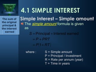 The simple amount formula is given
as
where : S = Simple amount
P = Principal / Investment
R = Rate per annum (year)
T = Time in years
4.1 SIMPLE INTEREST
( )
RT
P
PRT
P
S
+
=
+
=
+
=
1
earned
Interest
Principal
The sum of
the original
principal &
the interest
earned
Simple Interest – Simple amount
 