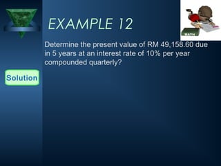 EXAMPLE 12
Determine the present value of RM 49,158.60 due
in 5 years at an interest rate of 10% per year
compounded quarterly?
Solution
 