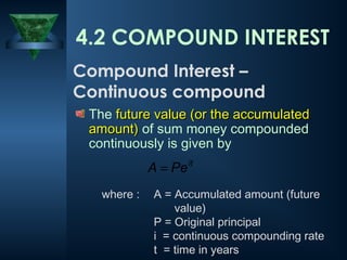 The future value (or the accumulated
future value (or the accumulated
amount)
amount) of sum money compounded
continuously is given by
it
Pe
A =
4.2 COMPOUND INTEREST
Compound Interest –
Continuous compound
where : A = Accumulated amount (future
value)
P = Original principal
i = continuous compounding rate
t = time in years
 