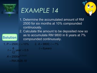 EXAMPLE 14
1. Determine the accumulated amount of RM
2500 for six months at 10% compounded
continuously.
2. Calculate the amount to be deposited now so
as to accumulate RM 9800 in 6 years at 7%
compounded continuously.
Solution
( )
18
.
2628
RM
2500
5
.
0
12
6
%
10
;
2500
.
1
5
.
0
1
.
0
=
=
=
=
=
=
×
e
A
year
t
i
P
years
t
i
A
6
%
7
;
9800
.
2
=
=
=
 