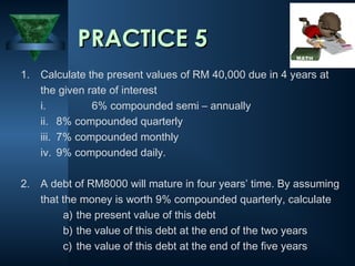 1. Calculate the present values of RM 40,000 due in 4 years at
the given rate of interest
i. 6% compounded semi – annually
ii. 8% compounded quarterly
iii. 7% compounded monthly
iv. 9% compounded daily.
2. A debt of RM8000 will mature in four years’ time. By assuming
that the money is worth 9% compounded quarterly, calculate
a) the present value of this debt
b) the value of this debt at the end of the two years
c) the value of this debt at the end of the five years
PRACTICE 5
PRACTICE 5
 
