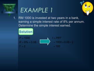 1. RM 1000 is invested at two years in a bank,
earning a simple interest rate of 8% per annum.
Determine the simple interest earned.
EXAMPLE 1
Solution
160
2
08
.
0
1000
=
×
×
=
= PRT
I
2
08
.
0
%
8
1000
=
=
=
=
T
R
P
 