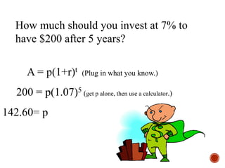 How much should you invest at 7% to
have $200 after 5 years?
A = p(1+r)t (Plug in what you know.)
200 = p(1.07)5 (get p alone, then use a calculator.)
142.60= p
 
