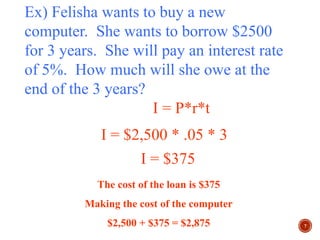 7
Ex) Felisha wants to buy a new
computer. She wants to borrow $2500
for 3 years. She will pay an interest rate
of 5%. How much will she owe at the
end of the 3 years?
I = P*r*t
I = $2,500 * .05 * 3
I = $375
The cost of the loan is $375
Making the cost of the computer
$2,500 + $375 = $2,875
 