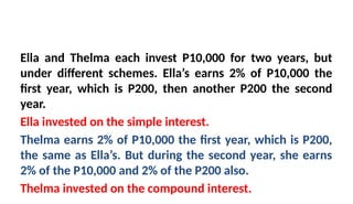 Ella and Thelma each invest P10,000 for two years, but
under different schemes. Ella’s earns 2% of P10,000 the
first year, which is P200, then another P200 the second
year.
Ella invested on the simple interest.
Thelma earns 2% of P10,000 the first year, which is P200,
the same as Ella’s. But during the second year, she earns
2% of the P10,000 and 2% of the P200 also.
Thelma invested on the compound interest.
 