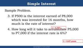 Simple Interest
Sample Problem.
3. If P500 is the interest earned of P8,000
which was invested for 16 months, how
much is the rate of interest?
4. How long will it take to accumulate P5,000
to P7,000 if the interest rate is 6%?
DEPARTMENT OF EDUCATION
.
r = 4.70%
t = 6.67 years
 