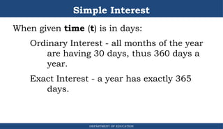 Simple Interest
DEPARTMENT OF EDUCATION
.
When given time (t) is in days:
Ordinary Interest - all months of the year
are having 30 days, thus 360 days a
year.
Exact Interest - a year has exactly 365
days.
 