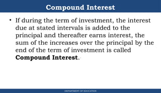 Compound Interest
DEPARTMENT OF EDUCATION
.
• If during the term of investment, the interest
due at stated intervals is added to the
principal and thereafter earns interest, the
sum of the increases over the principal by the
end of the term of investment is called
Compound Interest.
 