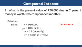 Compound Interest
1. What is the present value of P50,000 due in 7 years if
money is worth 10% compounded monthly?
Solution:
Data: F = P50,000
r = 10% or 0.1
m = 12 (monthly)
t = 7 (term in 7 yrs.)
DEPARTMENT OF EDUCATION
.
P = P25,657.91
 